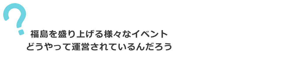 福島を盛り上げる様々なイベント。どうやって運営されているんだろう