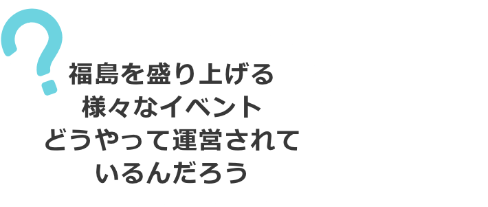 福島を盛り上げる様々なイベント。どうやって運営されているんだろう