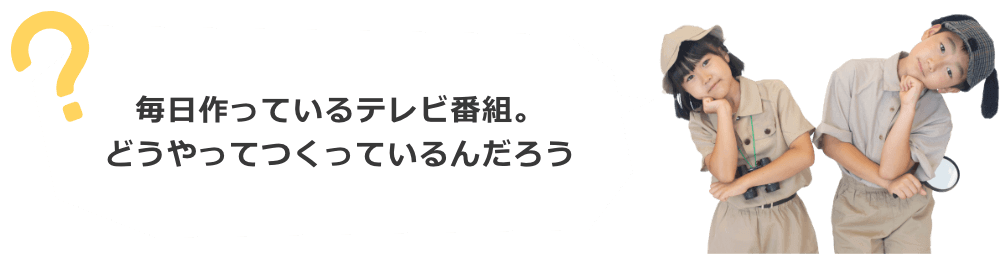 毎日作っているテレビ番組。どんなふうにつくっているんだろう